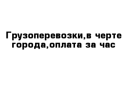 Грузоперевозки,в черте города,оплата за час